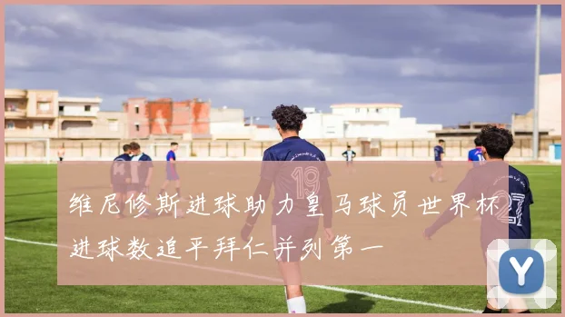 维尼修斯进球助力皇马球员世界杯进球数追平拜仁并列第一