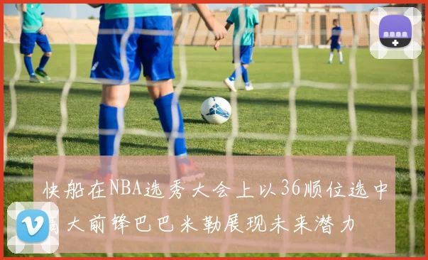 快船在NBA选秀大会上以36顺位选中高大前锋巴巴米勒展现未来潜力