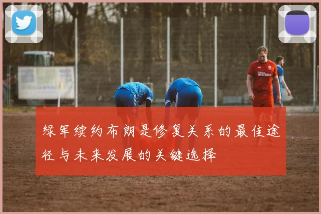 绿军续约布朗是修复关系的最佳途径与未来发展的关键选择