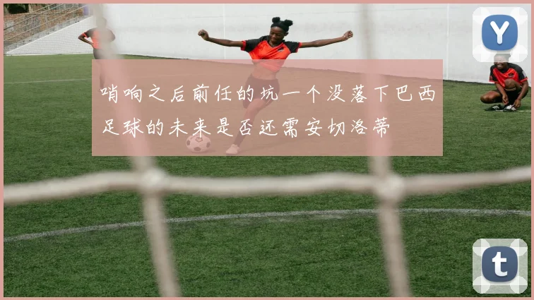哨响之后前任的坑一个没落下巴西足球的未来是否还需安切洛蒂
