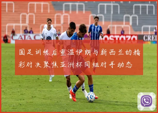 国足训练后重温伊朗与新西兰的精彩对决聚焦亚洲杯同组对手动态