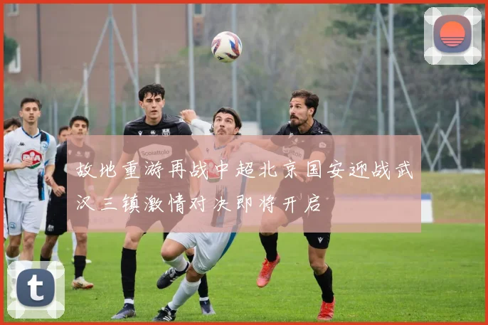 故地重游再战中超北京国安迎战武汉三镇激情对决即将开启