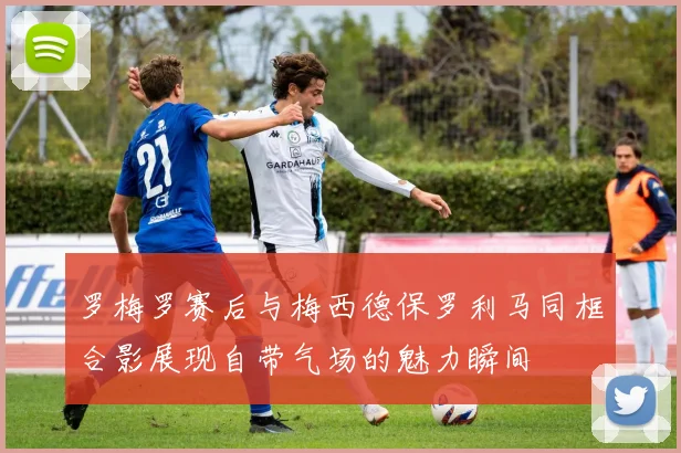 罗梅罗赛后与梅西德保罗利马同框合影展现自带气场的魅力瞬间