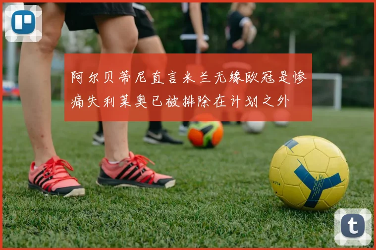 阿尔贝蒂尼直言米兰无缘欧冠是惨痛失利莱奥已被排除在计划之外