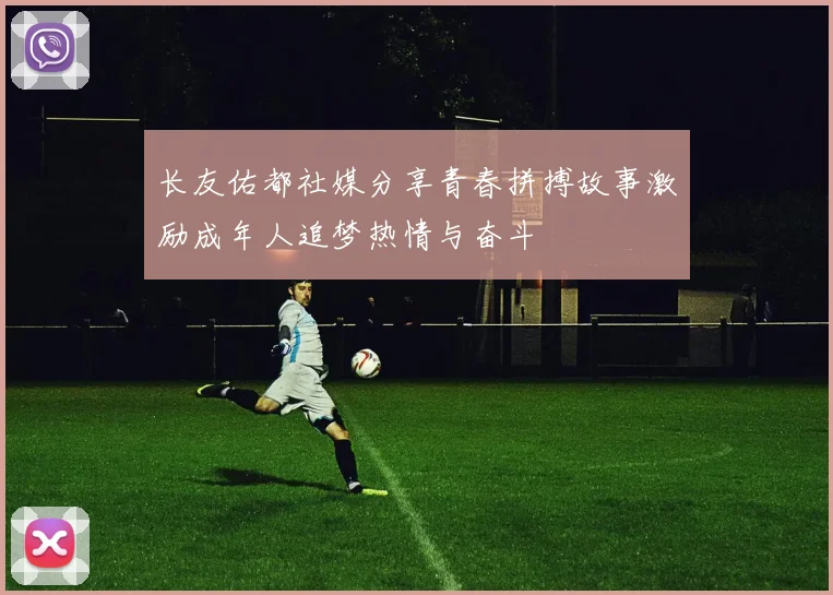 长友佑都社媒分享青春拼搏故事激励成年人追梦热情与奋斗