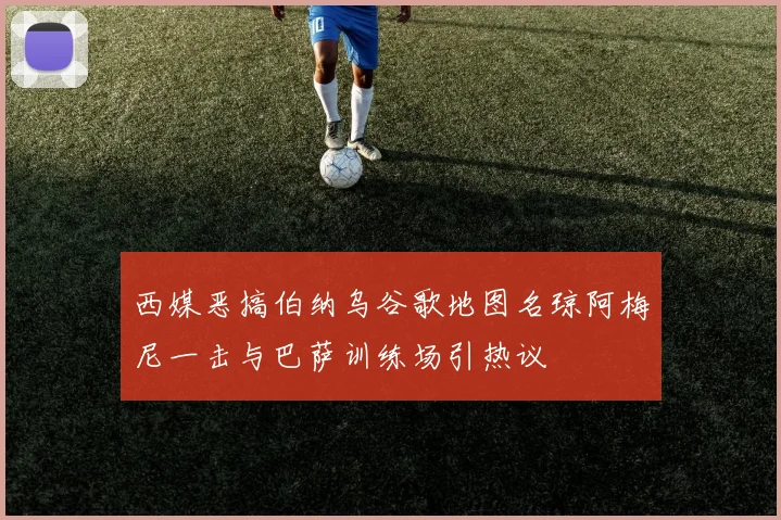 西媒恶搞伯纳乌谷歌地图名琼阿梅尼一击与巴萨训练场引热议