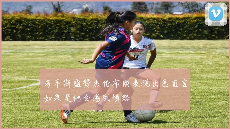考辛斯盛赞杰伦布朗表现出色直言如果是他会感到愤怒