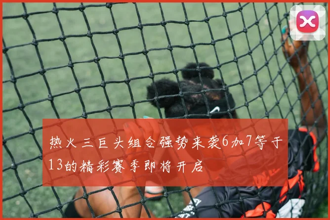 热火三巨头组合强势来袭6加7等于13的精彩赛季即将开启
