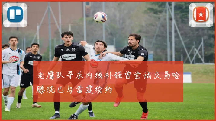 老鹰队寻求内线补强曾尝试交易哈滕现已与雷霆续约