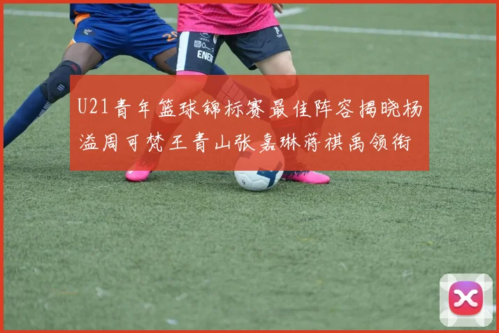 U21青年篮球锦标赛最佳阵容揭晓杨溢周可梵王青山张嘉琳蒋祺禹领衔出战