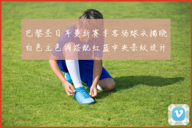 巴黎圣日耳曼新赛季客场球衣揭晓白色主色调搭配红蓝中央条纹设计