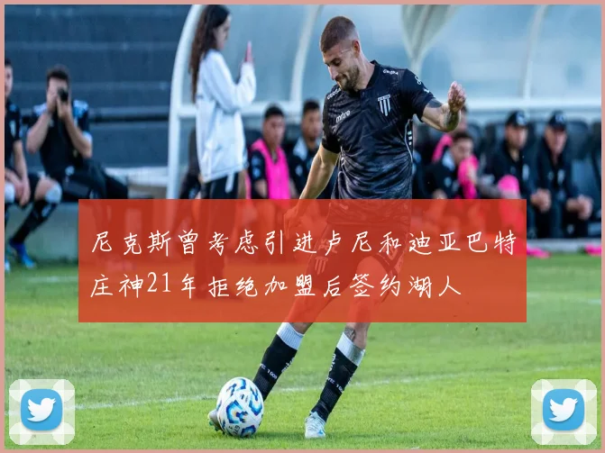 尼克斯曾考虑引进卢尼和迪亚巴特庄神21年拒绝加盟后签约湖人