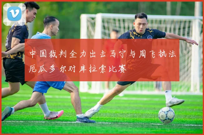 中国裁判全力出击马宁与周飞执法厄瓜多尔对库拉索比赛