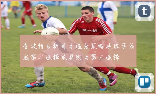 香波特分析奇才选秀策略迪班萨或成第二选择浓眉则为第三选择
