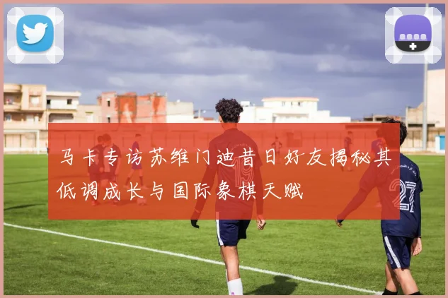 马卡专访苏维门迪昔日好友揭秘其低调成长与国际象棋天赋